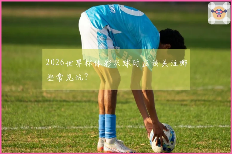 2026世界杯体彩买球时应该关注哪些常见坑？
